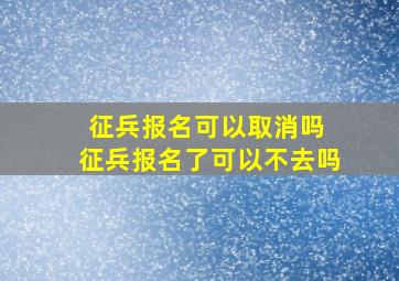 征兵报名可以取消吗 征兵报名了可以不去吗